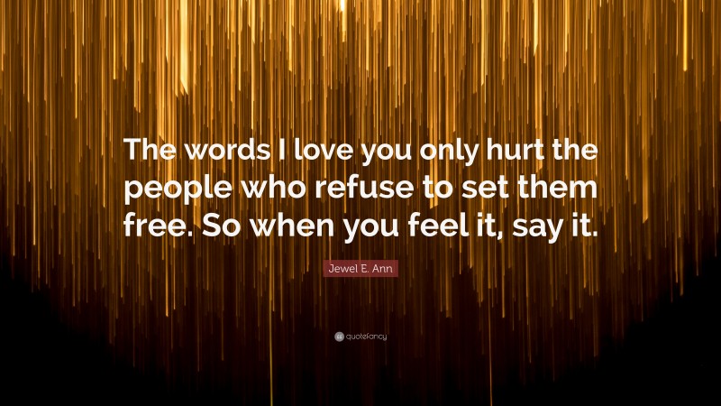 Jewel E. Ann Quote: “The words I love you only hurt the people who refuse to set them free. So when you feel it, say it.”