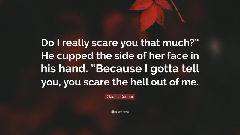 Claudia Connor Quote: “Do I really scare you that much?” He cupped the side of her face in his hand. “Because I gotta tell you, you scare the hell out of me.”