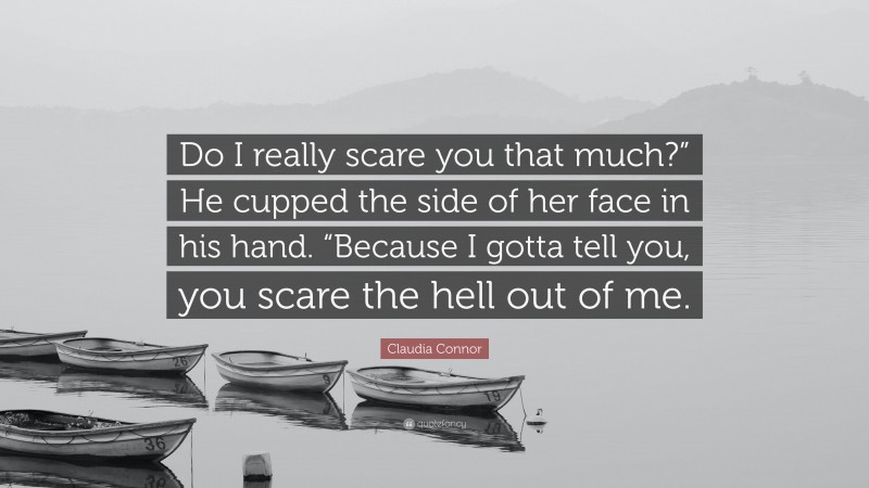 Claudia Connor Quote: “Do I really scare you that much?” He cupped the side of her face in his hand. “Because I gotta tell you, you scare the hell out of me.”