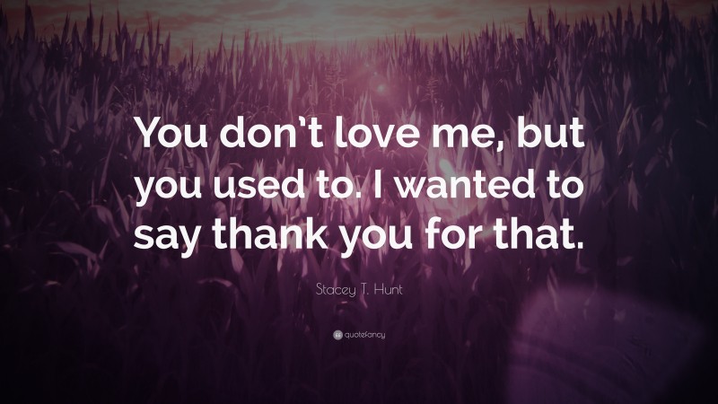 Stacey T. Hunt Quote: “You don’t love me, but you used to. I wanted to say thank you for that.”