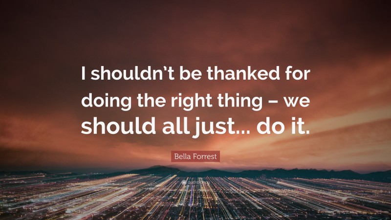Bella Forrest Quote: “I shouldn’t be thanked for doing the right thing – we should all just... do it.”
