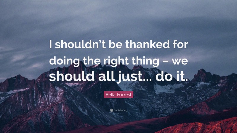 Bella Forrest Quote: “I shouldn’t be thanked for doing the right thing – we should all just... do it.”