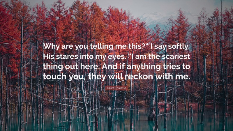 Laura Thalassa Quote: “Why are you telling me this?” I say softly. His stares into my eyes. “I am the scariest thing out here. And if anything tries to touch you, they will reckon with me.”