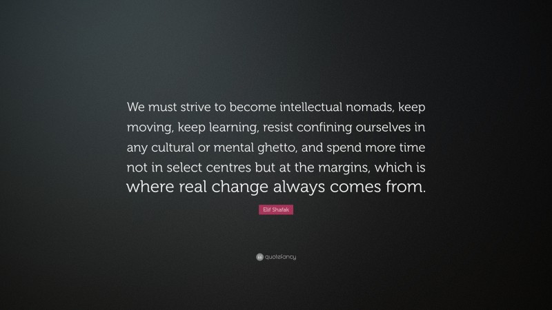 Elif Shafak Quote: “We must strive to become intellectual nomads, keep moving, keep learning, resist confining ourselves in any cultural or mental ghetto, and spend more time not in select centres but at the margins, which is where real change always comes from.”