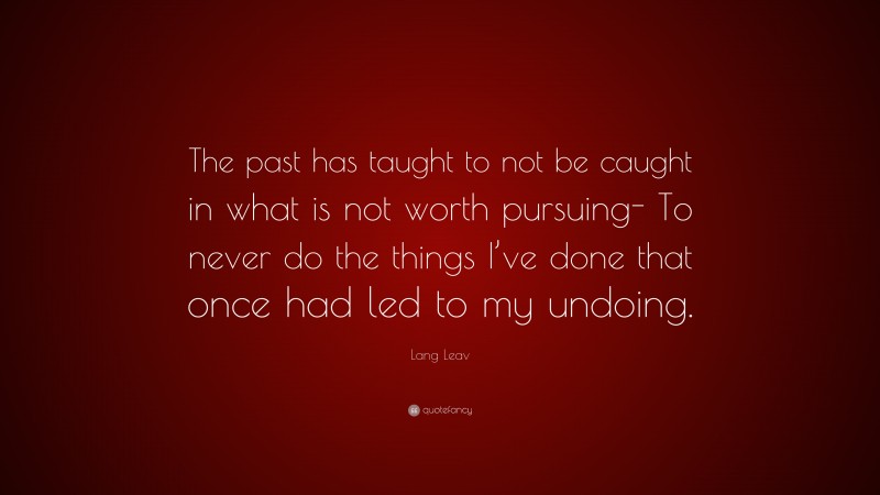 Lang Leav Quote: “The past has taught to not be caught in what is not worth pursuing- To never do the things I’ve done that once had led to my undoing.”