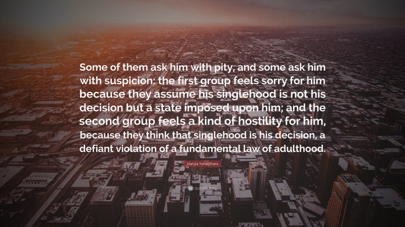 Hanya Yanagihara Quote: “Some of them ask him with pity, and some ask him with suspicion: the first group feels sorry for him because they assume his singlehood is not his decision but a state imposed upon him; and the second group feels a kind of hostility for him, because they think that singlehood is his decision, a defiant violation of a fundamental law of adulthood.”