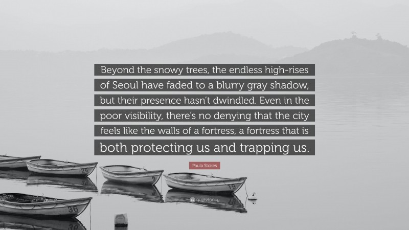 Paula Stokes Quote: “Beyond the snowy trees, the endless high-rises of Seoul have faded to a blurry gray shadow, but their presence hasn’t dwindled. Even in the poor visibility, there’s no denying that the city feels like the walls of a fortress, a fortress that is both protecting us and trapping us.”