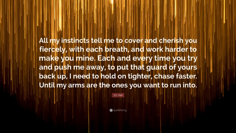 S.E. Hall Quote: “All my instincts tell me to cover and cherish you fiercely, with each breath, and work harder to make you mine. Each and every time you try and push me away, to put that guard of yours back up, I need to hold on tighter, chase faster. Until my arms are the ones you want to run into.”