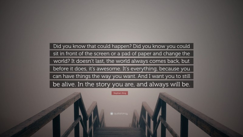 Stephen King Quote: “Did you know that could happen? Did you know you could sit in front of the screen or a pad of paper and change the world? It doesn’t last, the world always comes back, but before it does, it’s awesome. It’s everything, because you can have things the way you want. And I want you to still be alive. In the story you are, and always will be.”