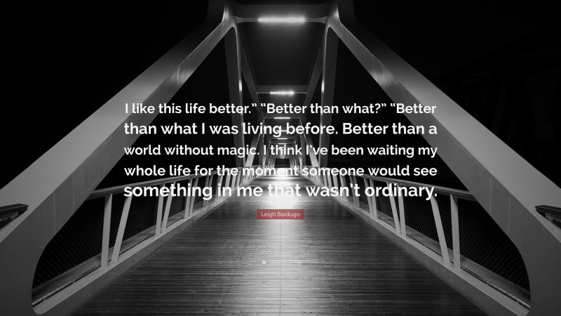 Leigh Bardugo Quote: “I like this life better.” “Better than what?” “Better than what I was living before. Better than a world without magic. I think I’ve been waiting my whole life for the moment someone would see something in me that wasn’t ordinary.”