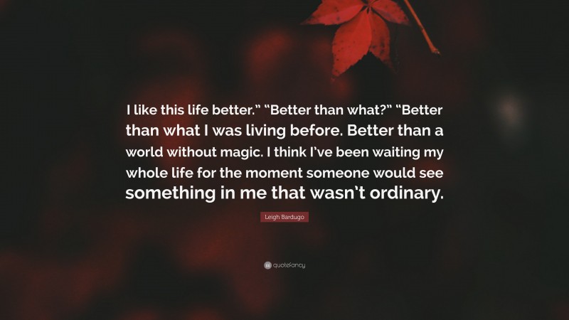 Leigh Bardugo Quote: “I like this life better.” “Better than what?” “Better than what I was living before. Better than a world without magic. I think I’ve been waiting my whole life for the moment someone would see something in me that wasn’t ordinary.”