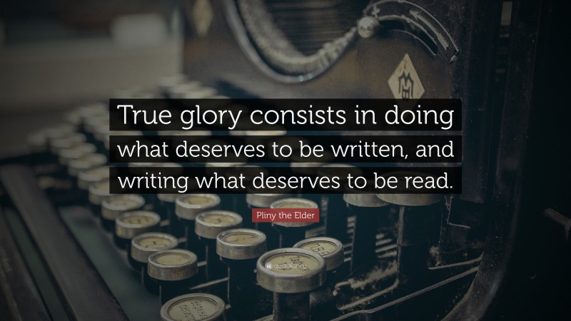 Pliny the Elder Quote: “True glory consists in doing what deserves to be written, and writing what deserves to be read.”