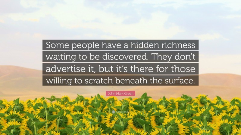 John Mark Green Quote: “Some people have a hidden richness waiting to be discovered. They don’t advertise it, but it’s there for those willing to scratch beneath the surface.”
