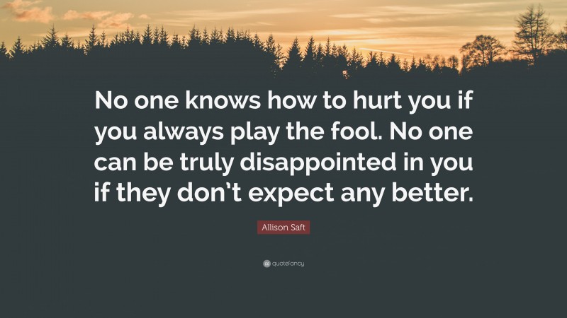 Allison Saft Quote: “No one knows how to hurt you if you always play the fool. No one can be truly disappointed in you if they don’t expect any better.”