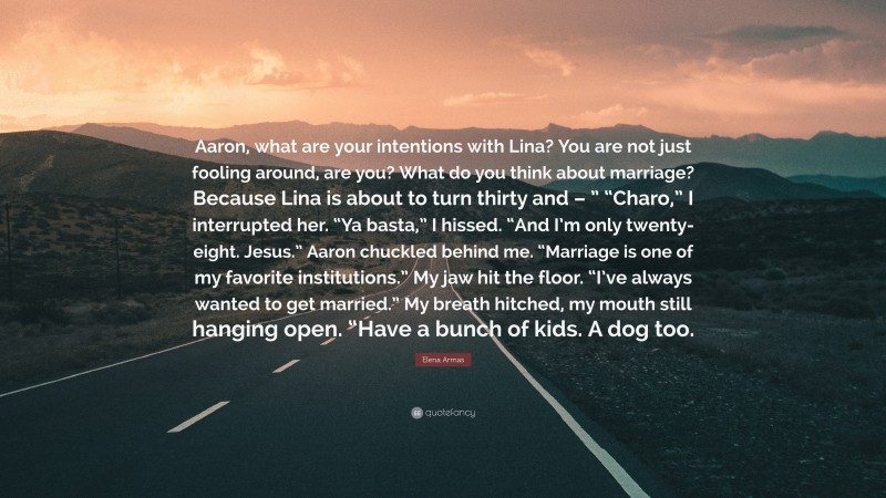 Elena Armas Quote: “Aaron, what are your intentions with Lina? You are not just fooling around, are you? What do you think about marriage? Because Lina is about to turn thirty and – ” “Charo,” I interrupted her. “Ya basta,” I hissed. “And I’m only twenty-eight. Jesus.” Aaron chuckled behind me. “Marriage is one of my favorite institutions.” My jaw hit the floor. “I’ve always wanted to get married.” My breath hitched, my mouth still hanging open. “Have a bunch of kids. A dog too.”