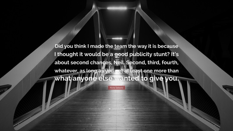 Nora Sakavic Quote: “Did you think I made the team the way it is because I thought it would be a good publicity stunt? It’s about second chances, Neil. Second, third, fourth, whatever, as long as you get at least one more than what anyone else wanted to give you.”