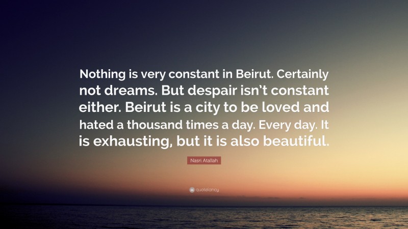 Nasri Atallah Quote: “Nothing is very constant in Beirut. Certainly not dreams. But despair isn’t constant either. Beirut is a city to be loved and hated a thousand times a day. Every day. It is exhausting, but it is also beautiful.”