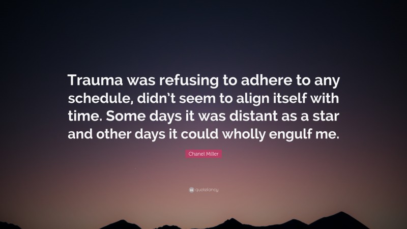 Chanel Miller Quote: “Trauma was refusing to adhere to any schedule, didn’t seem to align itself with time. Some days it was distant as a star and other days it could wholly engulf me.”