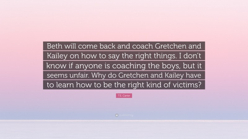 T.E. Carter Quote: “Beth will come back and coach Gretchen and Kailey on how to say the right things. I don’t know if anyone is coaching the boys, but it seems unfair. Why do Gretchen and Kailey have to learn how to be the right kind of victims?”