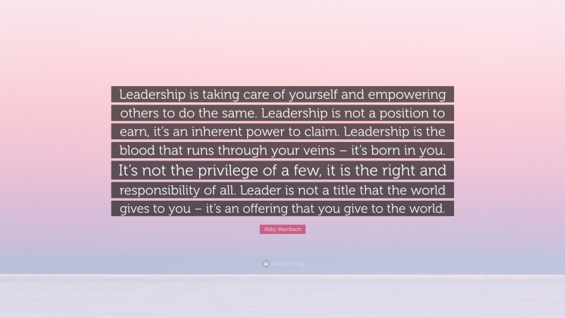 Abby Wambach Quote: “Leadership is taking care of yourself and empowering others to do the same. Leadership is not a position to earn, it’s an inherent power to claim. Leadership is the blood that runs through your veins – it’s born in you. It’s not the privilege of a few, it is the right and responsibility of all. Leader is not a title that the world gives to you – it’s an offering that you give to the world.”