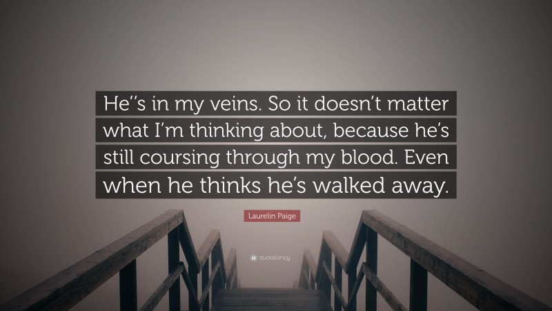 Laurelin Paige Quote: “He’’s in my veins. So it doesn’t matter what I’m thinking about, because he’s still coursing through my blood. Even when he thinks he’s walked away.”