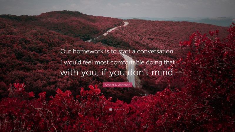 Amber L. Johnson Quote: “Our homework is to start a conversation. I would feel most comfortable doing that with you, if you don’t mind.”