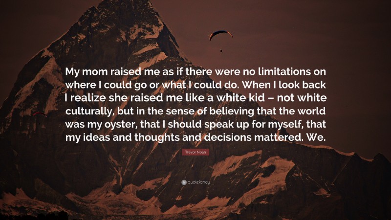 Trevor Noah Quote: “My mom raised me as if there were no limitations on where I could go or what I could do. When I look back I realize she raised me like a white kid – not white culturally, but in the sense of believing that the world was my oyster, that I should speak up for myself, that my ideas and thoughts and decisions mattered. We.”