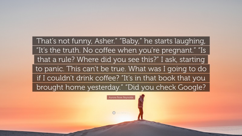 Aurora Rose Reynolds Quote: “That’s not funny, Asher.” “Baby,” he starts laughing, “It’s the truth. No coffee when you’re pregnant.” “Is that a rule? Where did you see this?” I ask, starting to panic. This can’t be true. What was I going to do if I couldn’t drink coffee? “It’s in that book that you brought home yesterday.” “Did you check Google?”