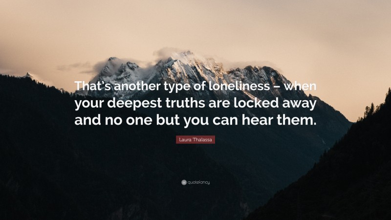 Laura Thalassa Quote: “That’s another type of loneliness – when your deepest truths are locked away and no one but you can hear them.”