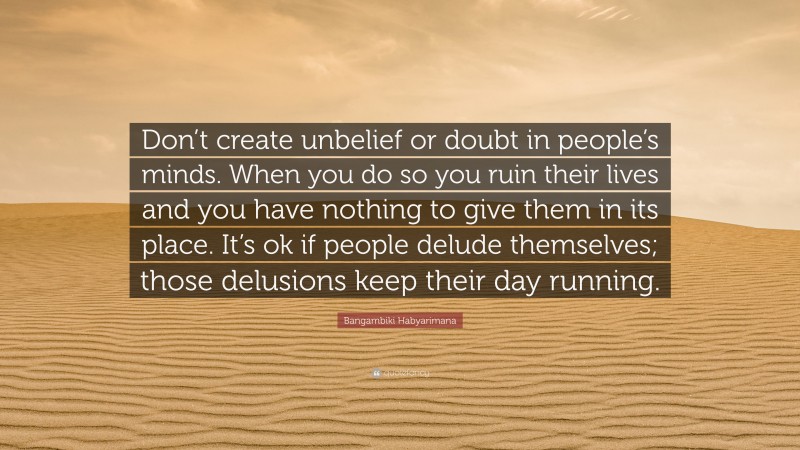 Bangambiki Habyarimana Quote: “Don’t create unbelief or doubt in people’s minds. When you do so you ruin their lives and you have nothing to give them in its place. It’s ok if people delude themselves; those delusions keep their day running.”