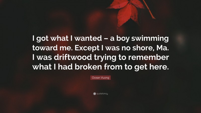 Ocean Vuong Quote: “I got what I wanted – a boy swimming toward me. Except I was no shore, Ma. I was driftwood trying to remember what I had broken from to get here.”