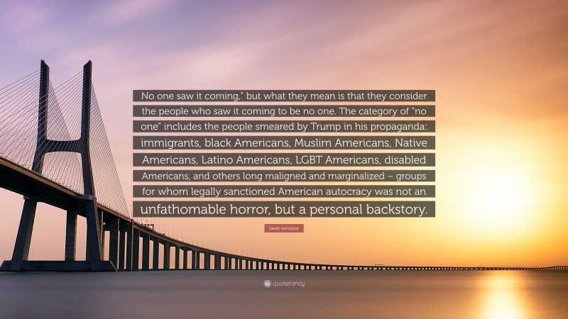 Sarah Kendzior Quote: “No one saw it coming,” but what they mean is that they consider the people who saw it coming to be no one. The category of “no one” includes the people smeared by Trump in his propaganda: immigrants, black Americans, Muslim Americans, Native Americans, Latino Americans, LGBT Americans, disabled Americans, and others long maligned and marginalized – groups for whom legally sanctioned American autocracy was not an unfathomable horror, but a personal backstory.”