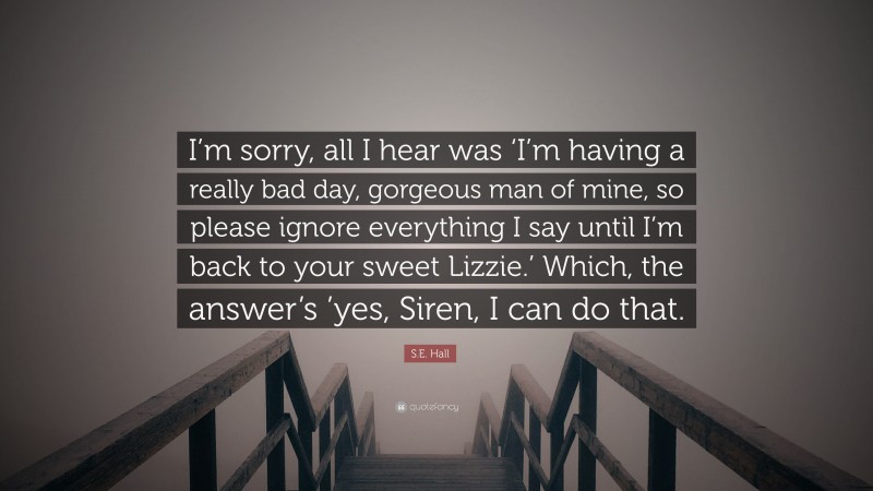 S.E. Hall Quote: “I’m sorry, all I hear was ‘I’m having a really bad day, gorgeous man of mine, so please ignore everything I say until I’m back to your sweet Lizzie.’ Which, the answer’s ’yes, Siren, I can do that.”