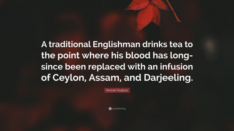 Fennel Hudson Quote: “A traditional Englishman drinks tea to the point where his blood has long-since been replaced with an infusion of Ceylon, Assam, and Darjeeling.”