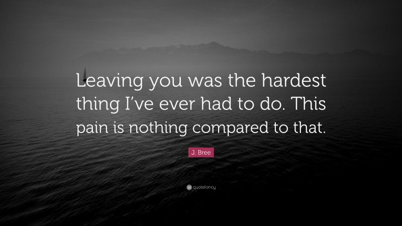 J. Bree Quote: “Leaving you was the hardest thing I’ve ever had to do. This pain is nothing compared to that.”