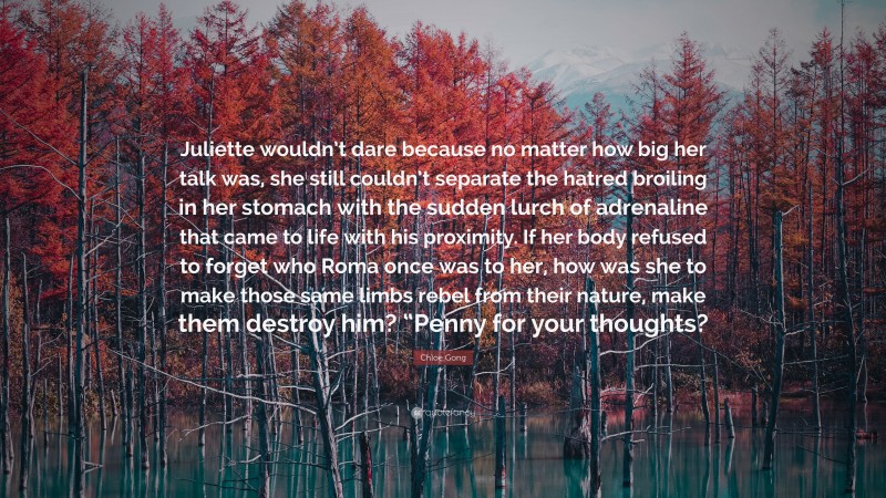 Chloe Gong Quote: “Juliette wouldn’t dare because no matter how big her talk was, she still couldn’t separate the hatred broiling in her stomach with the sudden lurch of adrenaline that came to life with his proximity. If her body refused to forget who Roma once was to her, how was she to make those same limbs rebel from their nature, make them destroy him? “Penny for your thoughts?”