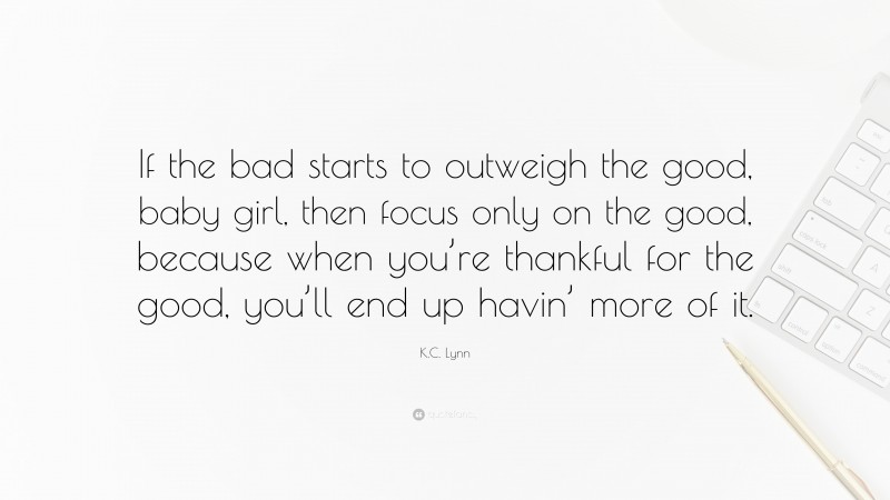 K.C. Lynn Quote: “If the bad starts to outweigh the good, baby girl, then focus only on the good, because when you’re thankful for the good, you’ll end up havin’ more of it.”