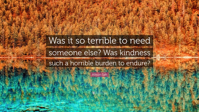 Allison Saft Quote: “Was it so terrible to need someone else? Was kindness such a horrible burden to endure?”