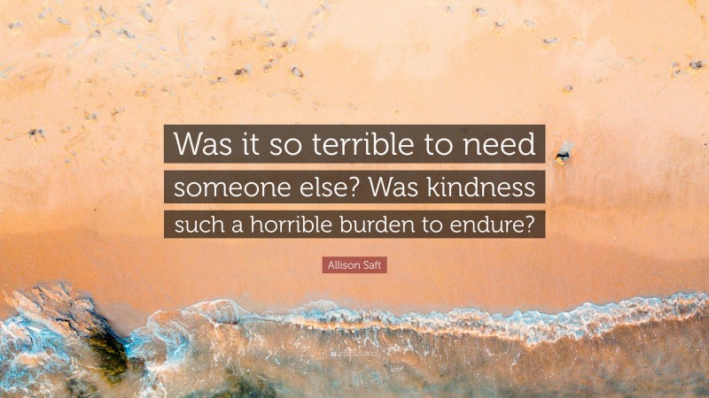 Allison Saft Quote: “Was it so terrible to need someone else? Was kindness such a horrible burden to endure?”