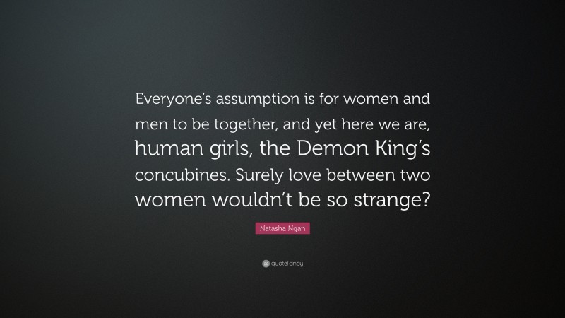 Natasha Ngan Quote: “Everyone’s assumption is for women and men to be together, and yet here we are, human girls, the Demon King’s concubines. Surely love between two women wouldn’t be so strange?”