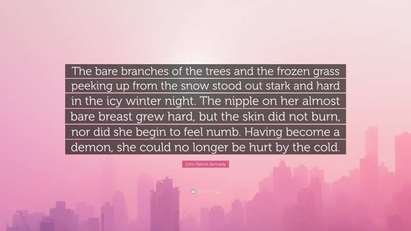 John Patrick Kennedy Quote: “The bare branches of the trees and the frozen grass peeking up from the snow stood out stark and hard in the icy winter night. The nipple on her almost bare breast grew hard, but the skin did not burn, nor did she begin to feel numb. Having become a demon, she could no longer be hurt by the cold.”