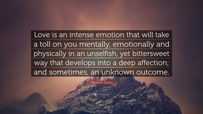 Charlena E. Jackson Quote: “Love is an intense emotion that will take a toll on you mentally, emotionally and physically in an unselfish, yet bittersweet way that develops into a deep affection; and sometimes, an unknown outcome.”