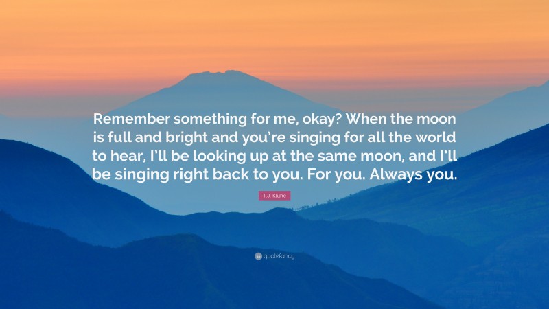 T.J. Klune Quote: “Remember something for me, okay? When the moon is full and bright and you’re singing for all the world to hear, I’ll be looking up at the same moon, and I’ll be singing right back to you. For you. Always you.”