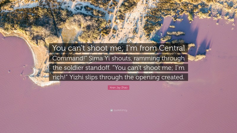 Xiran Jay Zhao Quote: “You can’t shoot me; I’m from Central Command!” Sima Yi shouts, ramming through the soldier standoff. “You can’t shoot me; I’m rich!” Yizhi slips through the opening created.”