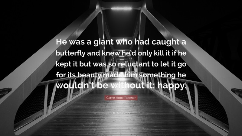 Carrie Hope Fletcher Quote: “He was a giant who had caught a butterfly and knew he’d only kill it if he kept it but was so reluctant to let it go for its beauty made him something he wouldn’t be without it: happy.”