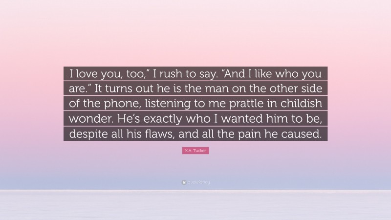 K.A. Tucker Quote: “I love you, too,” I rush to say. “And I like who you are.” It turns out he is the man on the other side of the phone, listening to me prattle in childish wonder. He’s exactly who I wanted him to be, despite all his flaws, and all the pain he caused.”