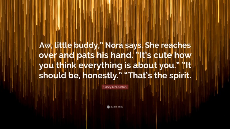 Casey McQuiston Quote: “Aw, little buddy,” Nora says. She reaches over and pats his hand. “It’s cute how you think everything is about you.” “It should be, honestly.” “That’s the spirit.”