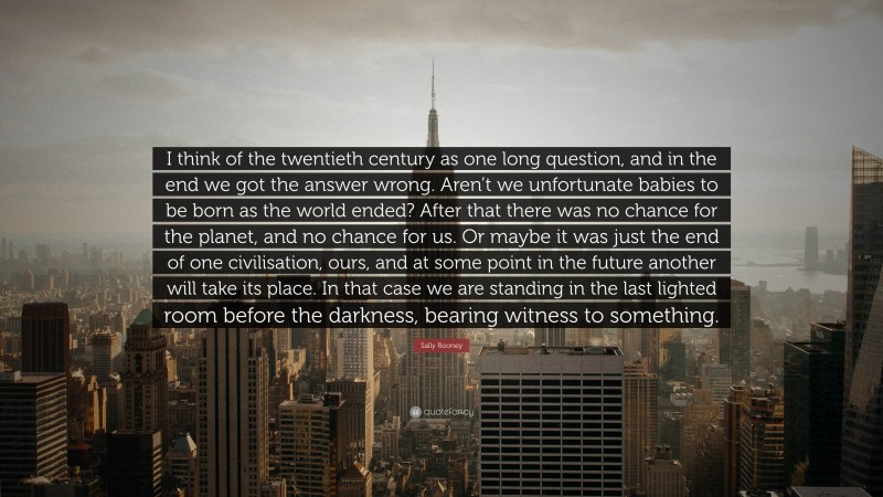 Sally Rooney Quote: “I think of the twentieth century as one long question, and in the end we got the answer wrong. Aren’t we unfortunate babies to be born as the world ended? After that there was no chance for the planet, and no chance for us. Or maybe it was just the end of one civilisation, ours, and at some point in the future another will take its place. In that case we are standing in the last lighted room before the darkness, bearing witness to something.”