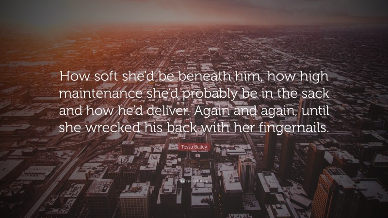 Tessa Bailey Quote: “How soft she’d be beneath him, how high maintenance she’d probably be in the sack and how he’d deliver. Again and again, until she wrecked his back with her fingernails.”