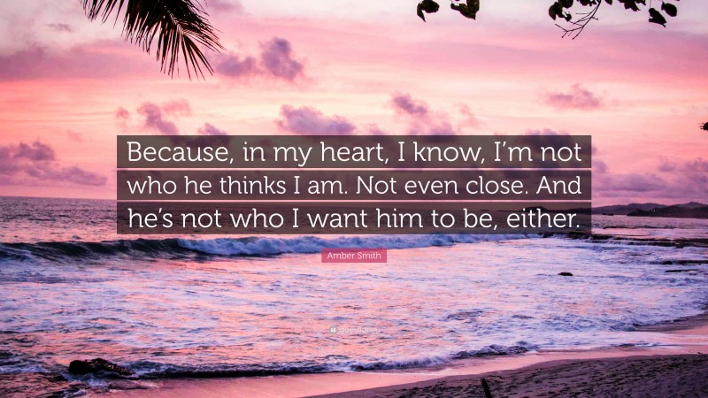 Amber Smith Quote: “Because, in my heart, I know, I’m not who he thinks I am. Not even close. And he’s not who I want him to be, either.”